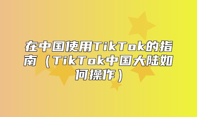 在中国使用TikTok的指南TikTok中国大陆如何操作