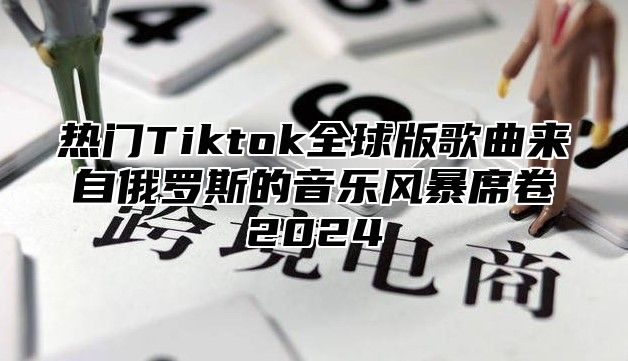 热门Tiktok全球版歌曲来自俄罗斯的音乐风暴席卷2025