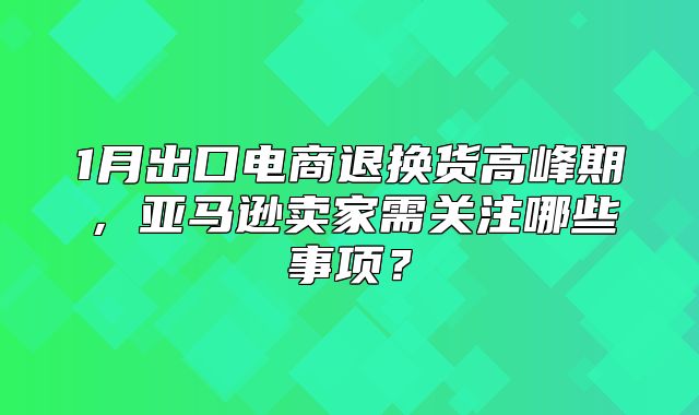 1月出口电商退换货高峰期，亚马逊卖家需关注哪些事项？