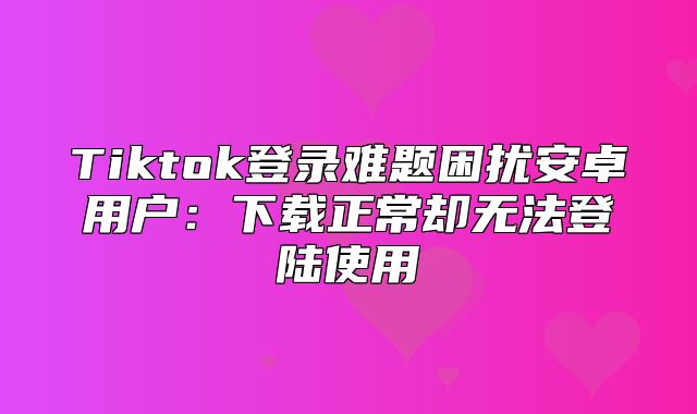 Tiktok登录难题困扰安卓用户：下载正常却无法登陆使用