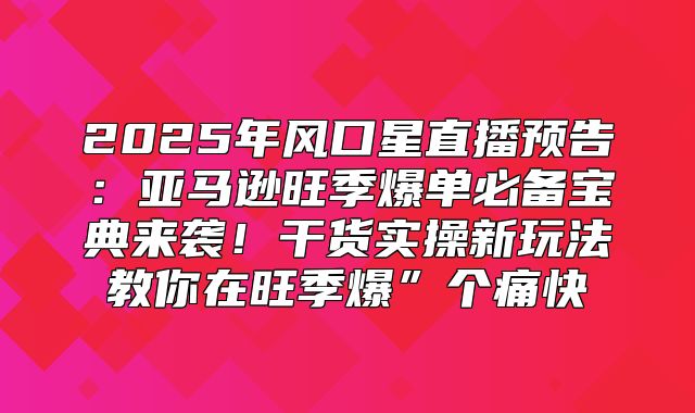 2025年风口星直播预告：亚马逊旺季爆单必备宝典来袭！干货实操新玩法教你在旺季爆”个痛快