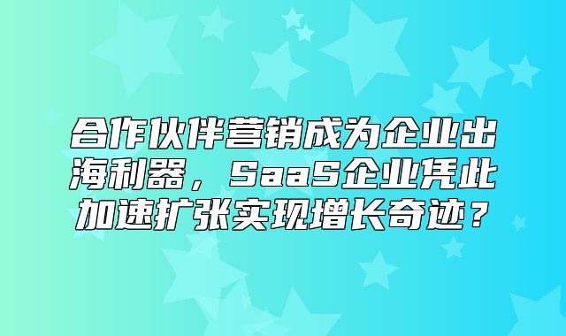 合作伙伴营销成为企业出海利器，SaaS企业凭此加速扩张实现增长奇迹？