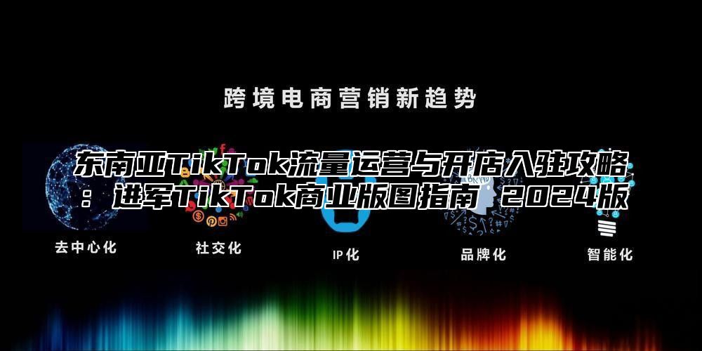 东南亚TikTok流量运营与开店入驻攻略：进军TikTok商业版图指南 2025版