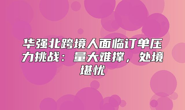 华强北跨境人面临订单压力挑战：量大难撑，处境堪忧