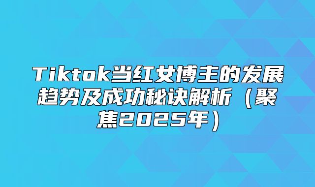 Tiktok当红女博主的发展趋势及成功秘诀解析聚焦2025年