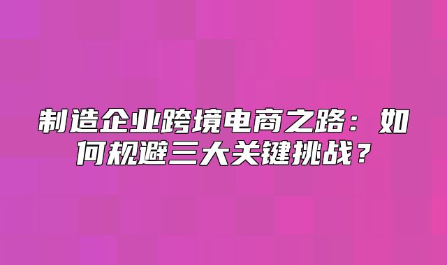 制造企业跨境电商之路：如何规避三大关键挑战？