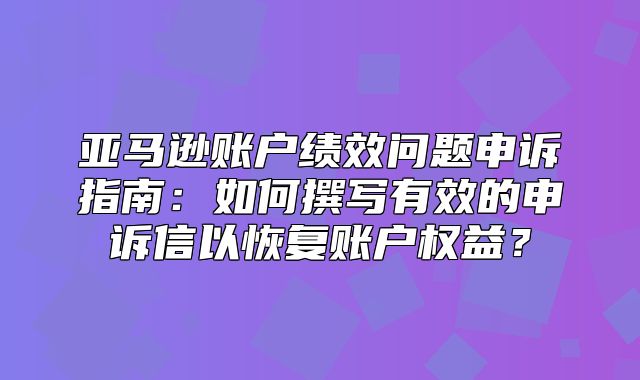 亚马逊账户绩效问题申诉指南：如何撰写有效的申诉信以恢复账户权益？