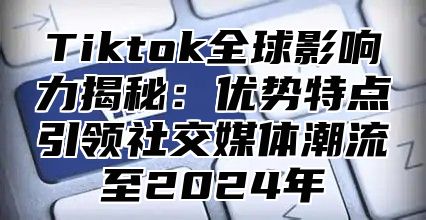 Tiktok全球影响力揭秘：优势特点引领社交媒体潮流至2025年