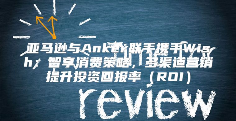 亚马逊与Anker联手携手Wish：智享消费策略，多渠道营销提升投资回报率ROI