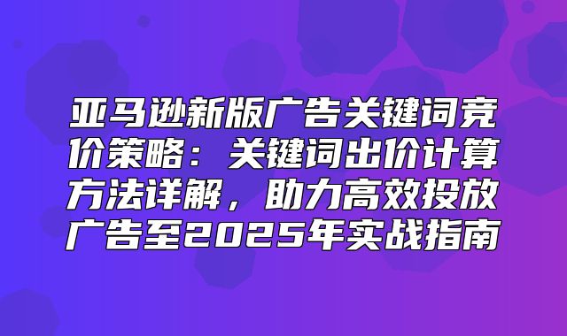 亚马逊新版广告关键词竞价策略：关键词出价计算方法详解，助力高效投放广告至2025年实战指南