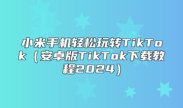 小米手机轻松玩转TikTok安卓版TikTok下载教程2025