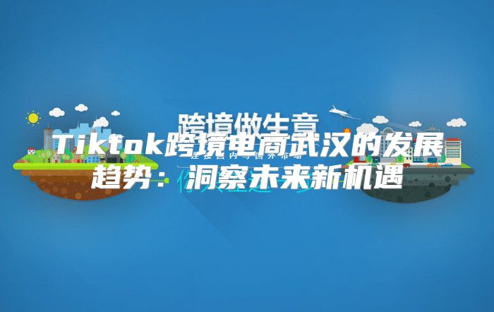 Tiktok跨境电商武汉的发展趋势：洞察未来新机遇
