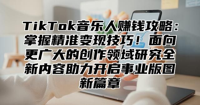 TikTok音乐人赚钱攻略：掌握精准变现技巧！面向更广大的创作领域研究全新内容助力开启事业版图新篇章
