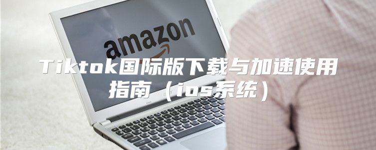 Tiktok国际版下载与加速使用指南ios系统