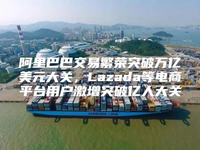 阿里巴巴交易繁荣突破万亿美元大关，Lazada等电商平台用户激增突破亿人大关