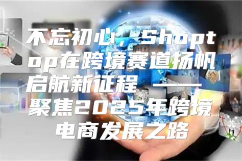 不忘初心，Shoptop在跨境赛道扬帆启航新征程 —— 聚焦2025年跨境电商发展之路
