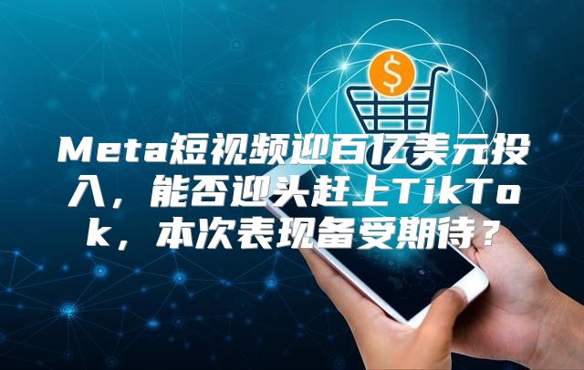 Meta短视频迎百亿美元投入，能否迎头赶上TikTok，本次表现备受期待？