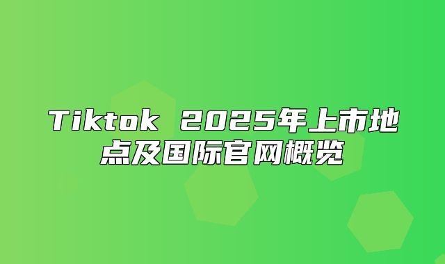 Tiktok 2025年上市地点及国际官网概览