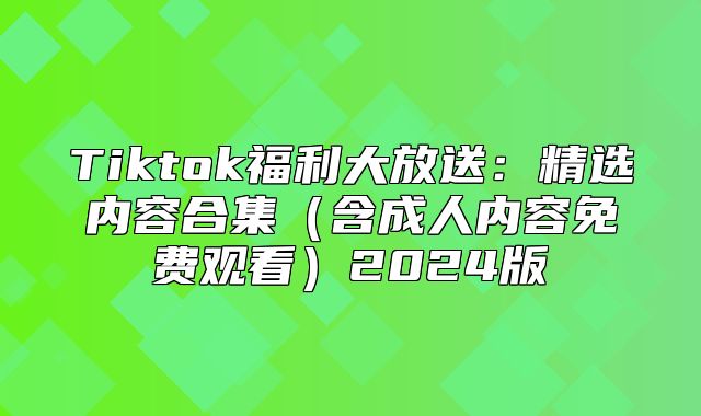 Tiktok福利大放送：精选内容合集含成人内容免费观看2025版