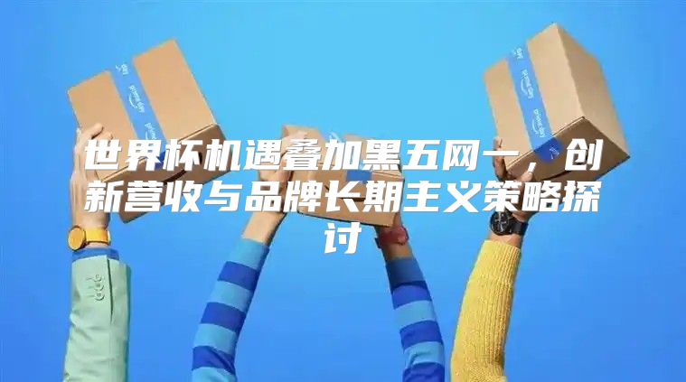 世界杯机遇叠加黑五网一，创新营收与品牌长期主义策略探讨