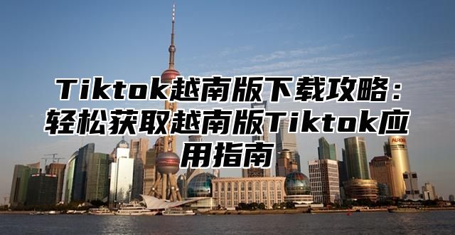 Tiktok越南版下载攻略：轻松获取越南版Tiktok应用指南
