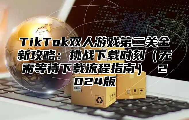 TikTok双人游戏第二关全新攻略：挑战下载时刻无需等待下载流程指南 2025版