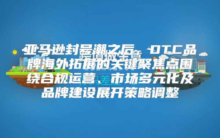亚马逊封号潮之后，DTC品牌海外拓展的关键聚焦点围绕合规运营、市场多元化及品牌建设展开策略调整