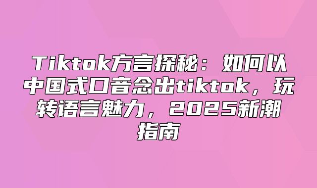 Tiktok方言探秘：如何以中国式口音念出tiktok，玩转语言魅力，2025新潮指南