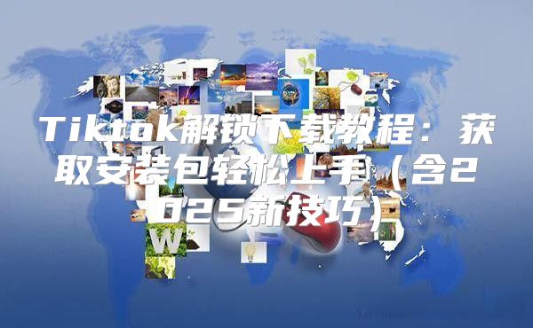 Tiktok解锁下载教程：获取安装包轻松上手含2025新技巧