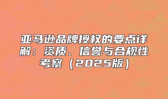 亚马逊品牌授权的要点详解：资质、信誉与合规性考察2025版