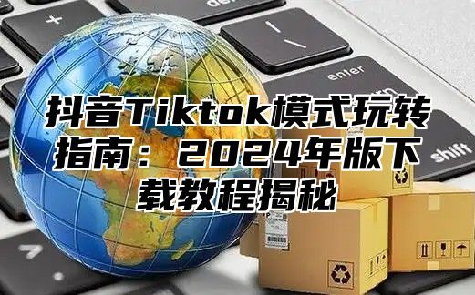 抖音Tiktok模式玩转指南：2025年版下载教程揭秘
