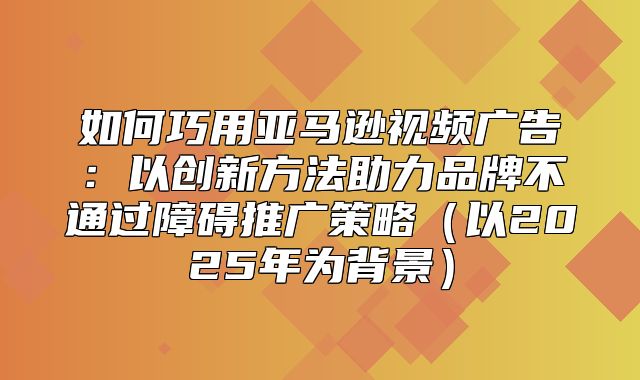 如何巧用亚马逊视频广告：以创新方法助力品牌不通过障碍推广策略以2025年为背景