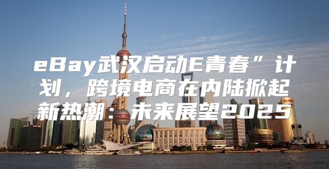 eBay武汉启动E青春”计划，跨境电商在内陆掀起新热潮：未来展望2025