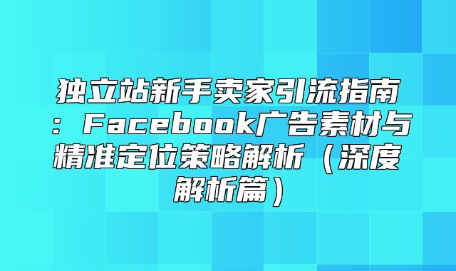 独立站新手卖家引流指南：Facebook广告素材与精准定位策略解析深度解析篇