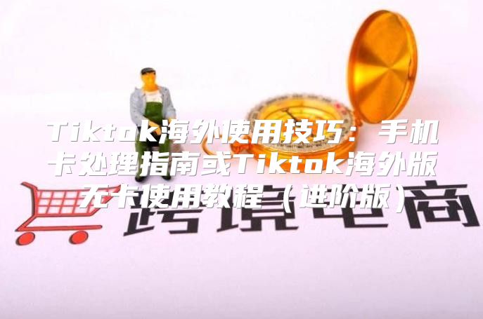 Tiktok海外使用技巧：手机卡处理指南或Tiktok海外版无卡使用教程进阶版