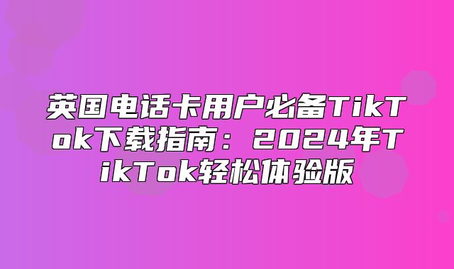 英国电话卡用户必备TikTok下载指南：2025年TikTok轻松体验版