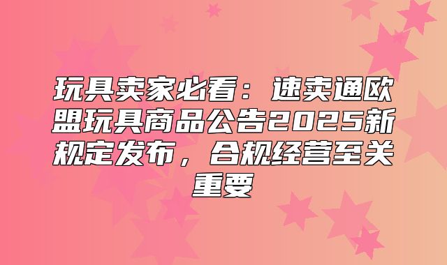 玩具卖家必看：速卖通欧盟玩具商品公告2025新规定发布，合规经营至关重要