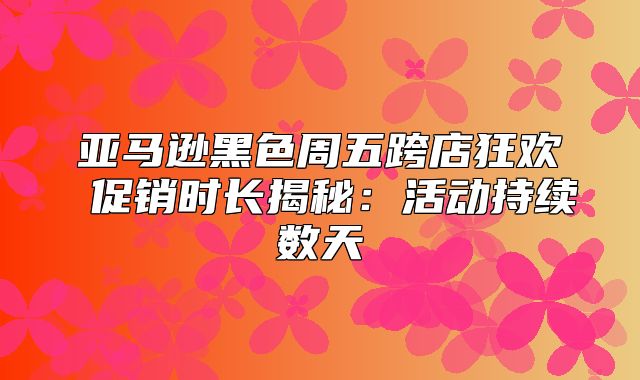亚马逊黑色周五跨店狂欢 促销时长揭秘：活动持续数天
