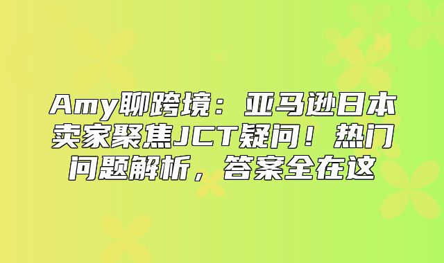 Amy聊跨境：亚马逊日本卖家聚焦JCT疑问！热门问题解析，答案全在这