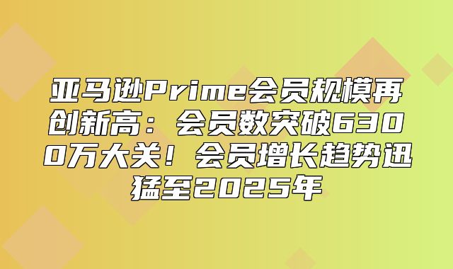 亚马逊Prime会员规模再创新高：会员数突破6300万大关！会员增长趋势迅猛至2025年