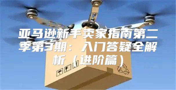 亚马逊新手卖家指南第二季第3期：入门答疑全解析进阶篇
