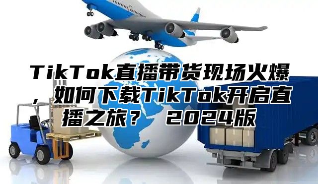TikTok直播带货现场火爆，如何下载TikTok开启直播之旅？ 2025版