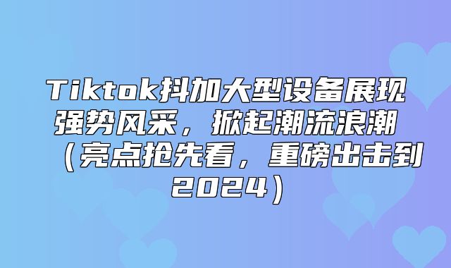 Tiktok抖加大型设备展现强势风采，掀起潮流浪潮亮点抢先看，重磅出击到2025
