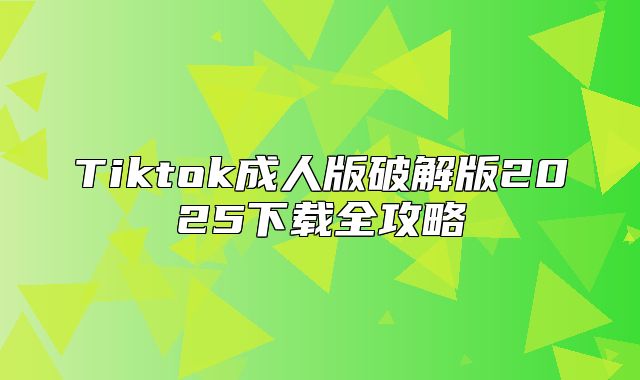 Tiktok成人版破解版2025下载全攻略