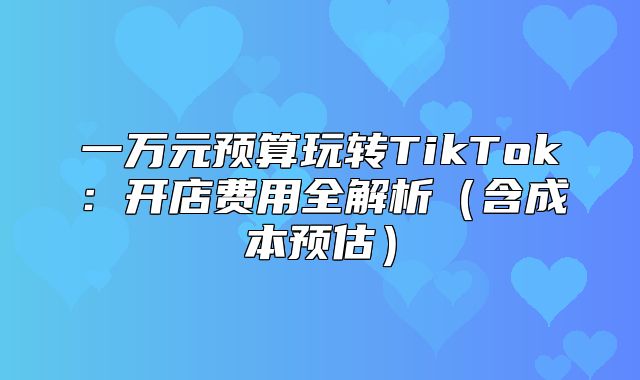 一万元预算玩转TikTok：开店费用全解析含成本预估