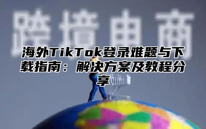 海外TikTok登录难题与下载指南：解决方案及教程分享
