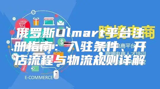 俄罗斯Ulmart平台注册指南：入驻条件、开店流程与物流规则详解