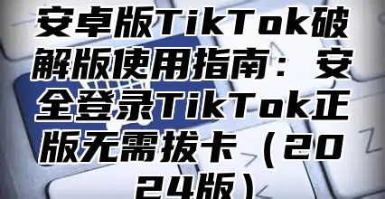 安卓版TikTok破解版使用指南：安全登录TikTok正版无需拔卡2025版