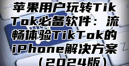 苹果用户玩转TikTok必备软件：流畅体验TikTok的iPhone解决方案2025版