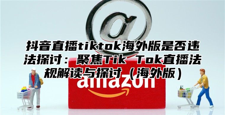 抖音直播tiktok海外版是否违法探讨：聚焦Tik Tok直播法规解读与探讨海外版